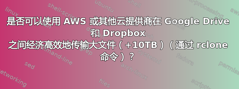 是否可以使用 AWS 或其他云提供商在 Google Drive 和 Dropbox 之间经济高效地传输大文件（+10TB）（通过 rclone 命令）？