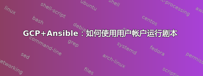 GCP+Ansible：如何使用用户帐户运行剧本