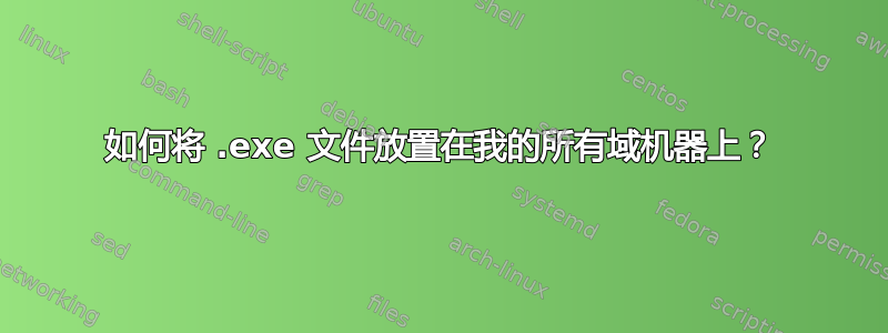 如何将 .exe 文件放置在我的所有域机器上？