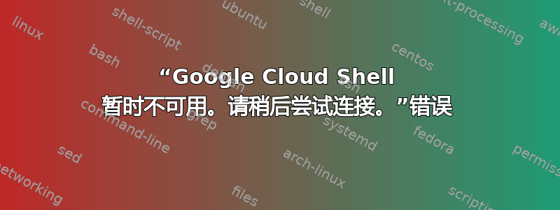 “Google Cloud Shell 暂时不可用。请稍后尝试连接。”错误