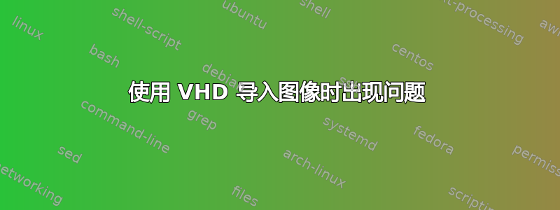 使用 VHD 导入图像时出现问题