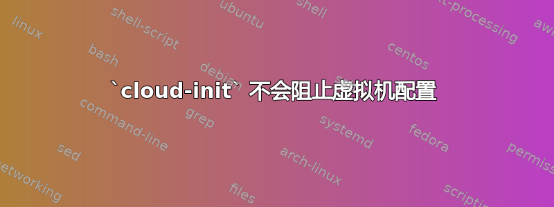 `cloud-init` 不会阻止虚拟机配置