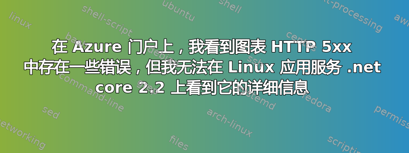 在 Azure 门户上，我看到图表 HTTP 5xx 中存在一些错误，但我无法在 Linux 应用服务 .net core 2.2 上看到它的详细信息