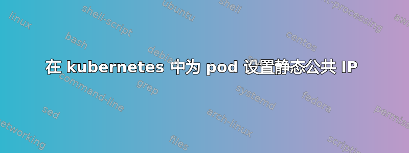 在 kubernetes 中为 pod 设置静态公共 IP