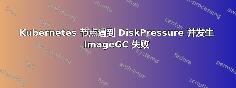 Kubernetes 节点遇到 DiskPressure 并发生 ImageGC 失败