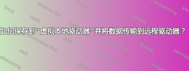 如何保存到“虚拟本地驱动器”并将数据传输到远程驱动器？