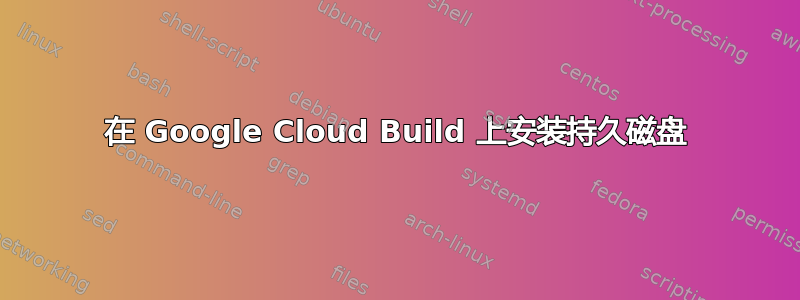 在 Google Cloud Build 上安装持久磁盘