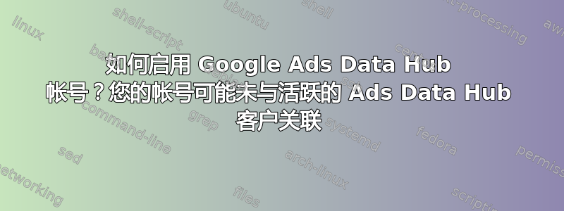 如何启用 Google Ads Data Hub 帐号？您的帐号可能未与活跃的 Ads Data Hub 客户关联