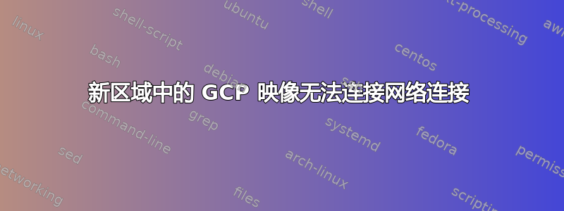 新区域中的 GCP 映像无法连接网络连接