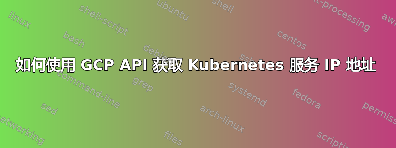 如何使用 GCP API 获取 Kubernetes 服务 IP 地址