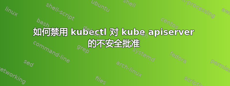 如何禁用 kubectl 对 kube apiserver 的不安全批准