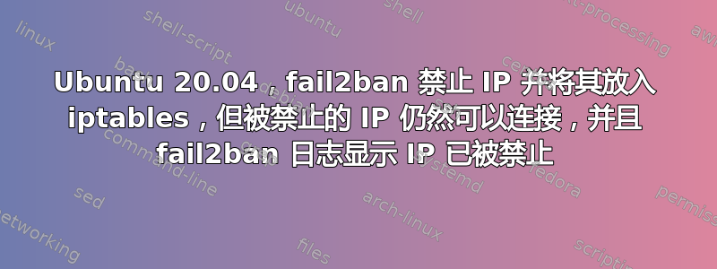 Ubuntu 20.04，fail2ban 禁止 IP 并将其放入 iptables，但被禁止的 IP 仍然可以连接，并且 fail2ban 日志显示 IP 已被禁止