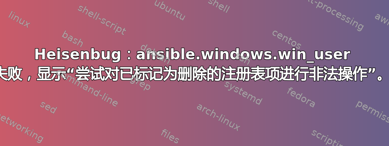 Heisenbug：ansible.windows.win_user 失败，显示“尝试对已标记为删除的注册表项进行非法操作”。