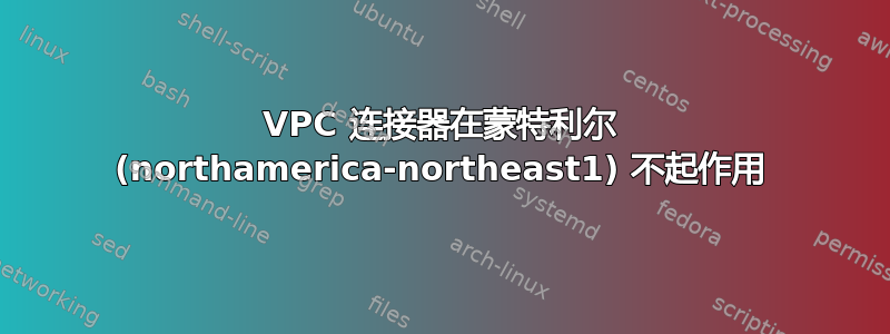 VPC 连接器在蒙特利尔 (northamerica-northeast1) 不起作用