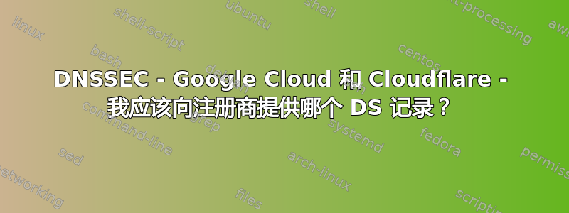 DNSSEC - Google Cloud 和 Cloudflare - 我应该向注册商提供哪个 DS 记录？