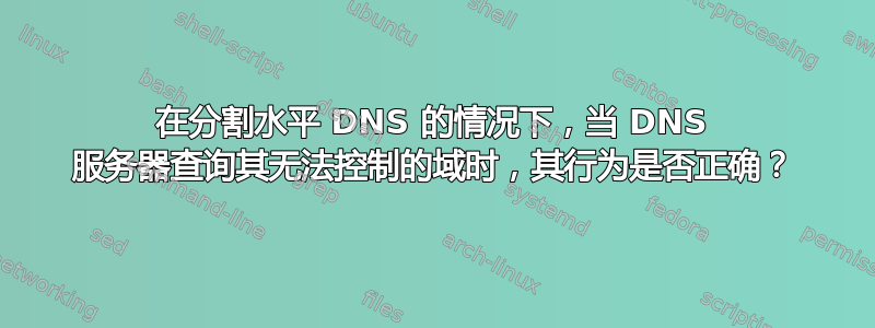 在分割水平 DNS 的情况下，当 DNS 服务器查询其无法控制的域时，其行为是否正确？