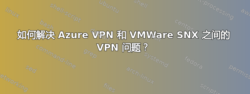 如何解决 Azure VPN 和 VMWare SNX 之间的 VPN 问题？