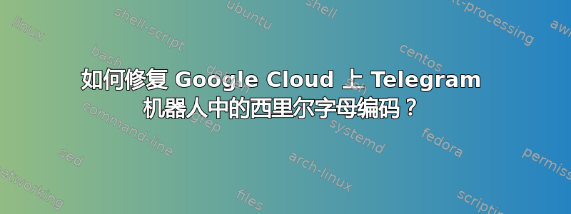 如何修复 Google Cloud 上 Telegram 机器人中的西里尔字母编码？