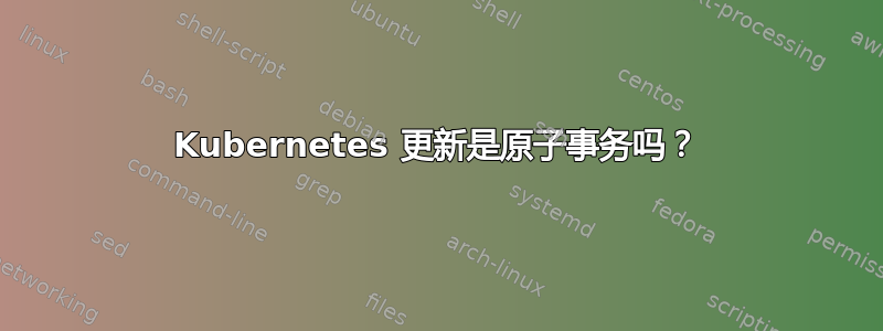 Kubernetes 更新是原子事务吗？