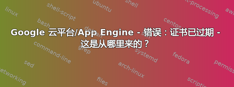 Google 云平台/App Engine - 错误：证书已过期 - 这是从哪里来的？