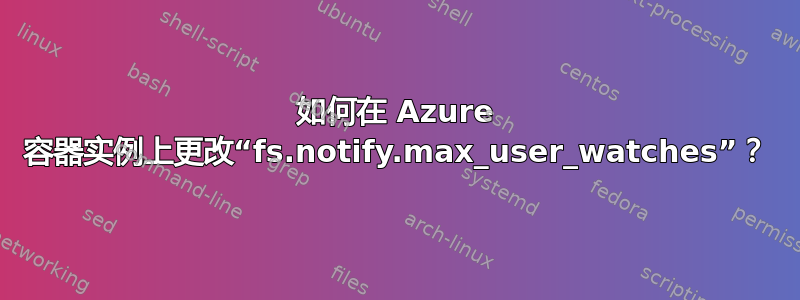 如何在 Azure 容器实例上更改“fs.notify.max_user_watches”？