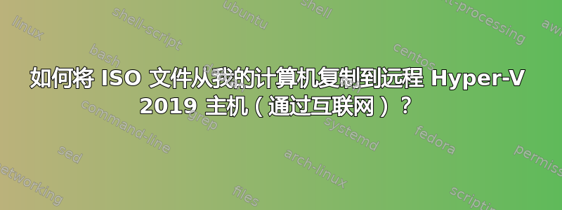 如何将 ISO 文件从我的计算机复制到远程 Hyper-V 2019 主机（通过互联网）？