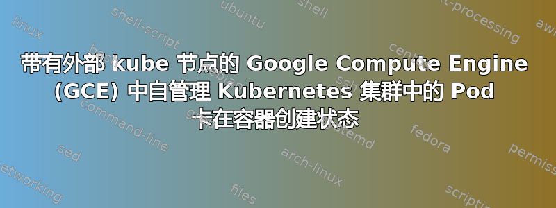 带有外部 kube 节点的 Google Compute Engine (GCE) 中自管理 Kubernetes 集群中的 Pod 卡在容器创建状态