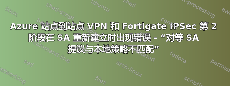 Azure 站点到站点 VPN 和 Fortigate IPSec 第 2 阶段在 SA 重新建立时出现错误 - “对等 SA 提议与本地策略不匹配”