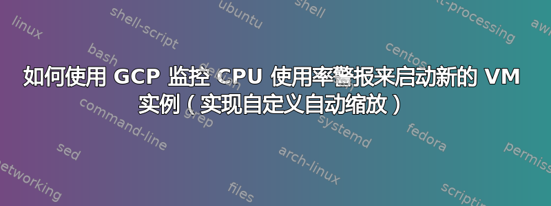 如何使用 GCP 监控 CPU 使用率警报来启动新的 VM 实例（实现自定义自动缩放）