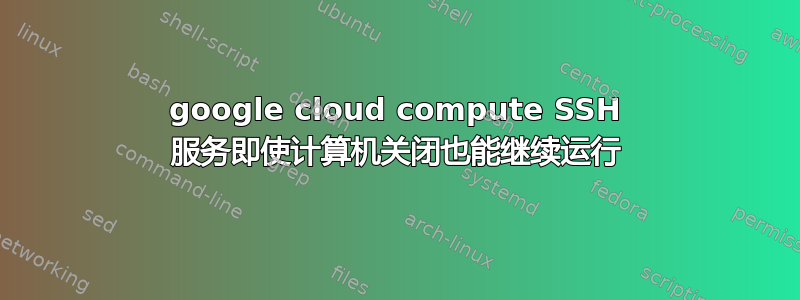 google cloud compute SSH 服务即使计算机关闭也能继续运行