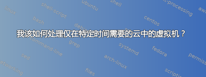 我该如何处理仅在特定时间需要的云中的虚拟机？