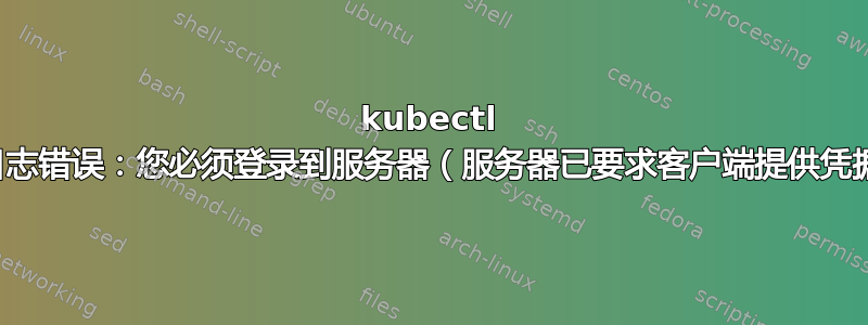 kubectl 日志错误：您必须登录到服务器（服务器已要求客户端提供凭据