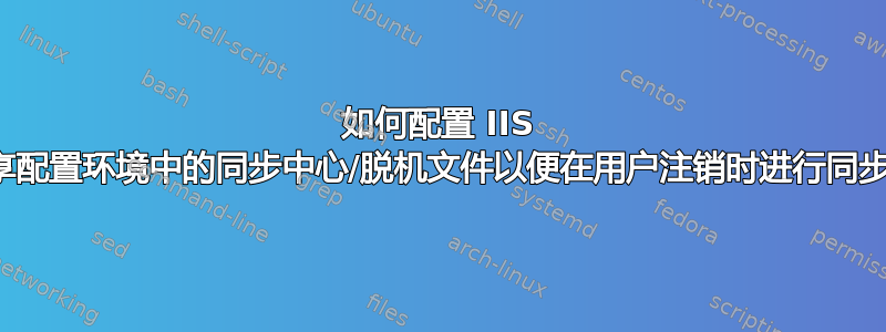 如何配置 IIS 共享配置环境中的同步中心/脱机文件以便在用户注销时进行同步？