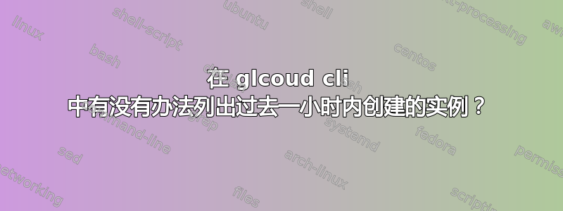 在 glcoud cli 中有没有办法列出过去一小时内创建的实例？