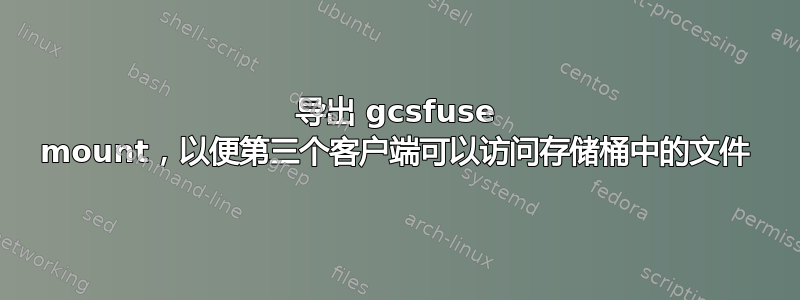 导出 gcsfuse mount，以便第三个客户端可以访问存储桶中的文件