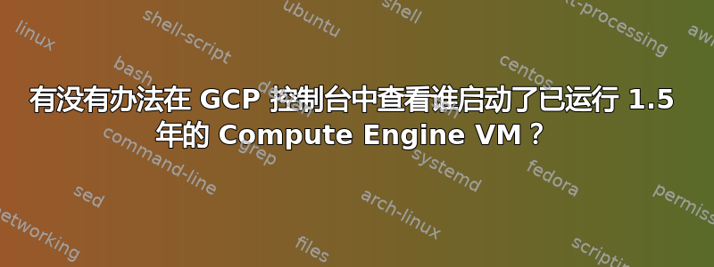 有没有办法在 GCP 控制台中查看谁启动了已运行 1.5 年的 Compute Engine VM？