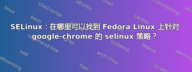 SELinux：在哪里可以找到 Fedora Linux 上针对 google-chrome 的 selinux 策略？