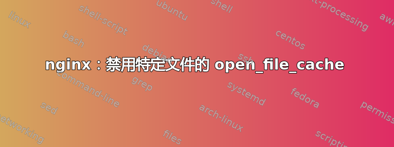 nginx：禁用特定文件的 open_file_cache