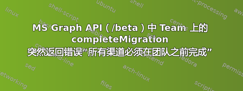 MS Graph API（/beta）中 Team 上的 completeMigration 突然返回错误“所有渠道必须在团队之前完成”