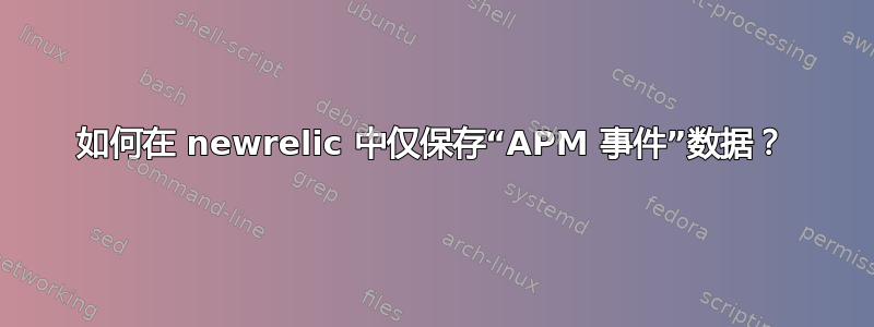 如何在 newrelic 中仅保存“APM 事件”数据？