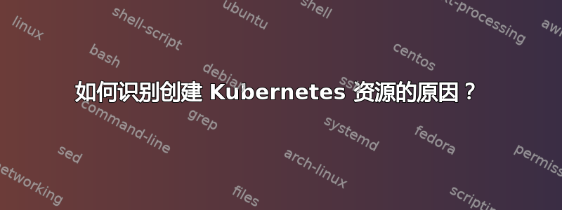 如何识别创建 Kubernetes 资源的原因？