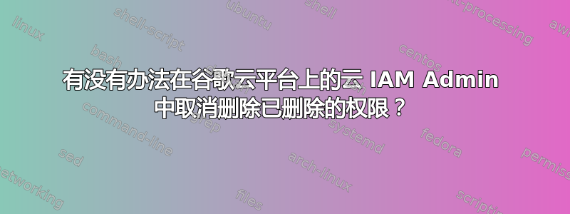 有没有办法在谷歌云平台上的云 IAM Admin 中取消删除已删除的权限？