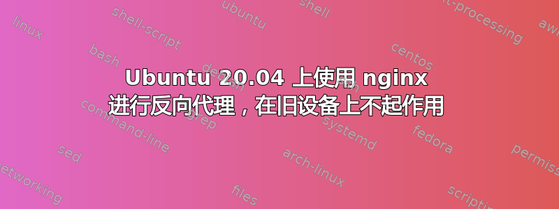 Ubuntu 20.04 上使用 nginx 进行反向代理，在旧设备上不起作用