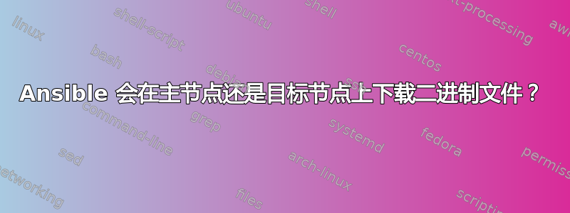 Ansible 会在主节点还是目标节点上下载二进制文件？