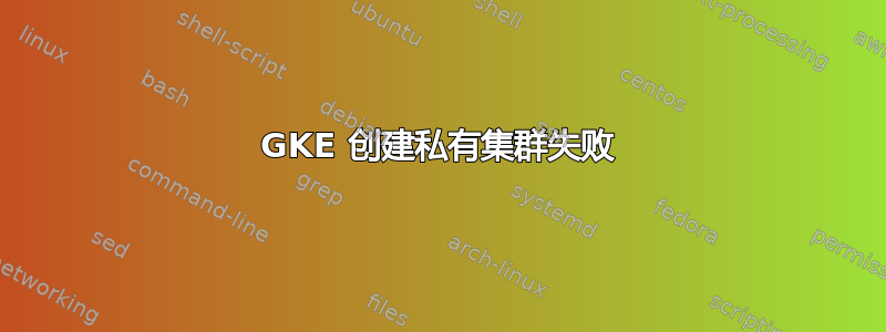 GKE 创建私有集群失败