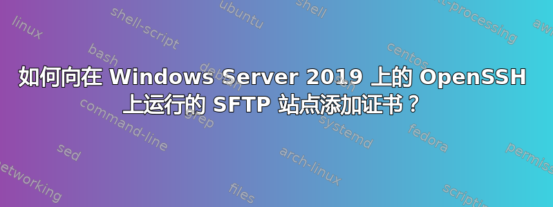 如何向在 Windows Server 2019 上的 OpenSSH 上运行的 SFTP 站点添加证书？