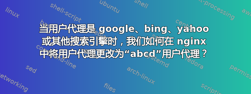 当用户代理是 google、bing、yahoo 或其他搜索引擎时，我们如何在 nginx 中将用户代理更改为“abcd”用户代理？