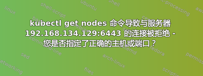 kubectl get nodes 命令导致与服务器 192.168.134.129:6443 的连接被拒绝 - 您是否指定了正确的主机或端口？