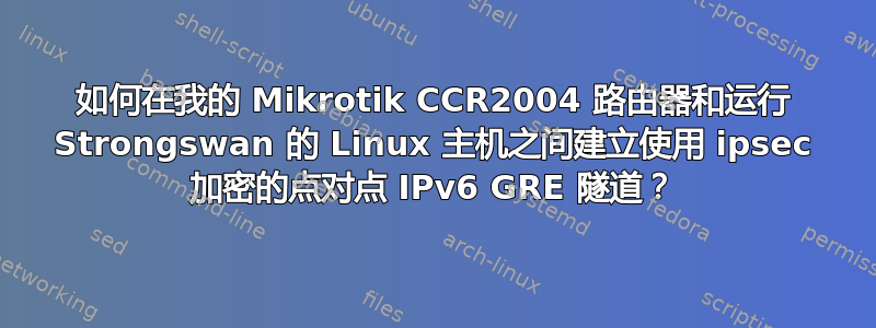 如何在我的 Mikrotik CCR2004 路由器和运行 Strongswan 的 Linux 主机之间建立使用 ipsec 加密的点对点 IPv6 GRE 隧道？