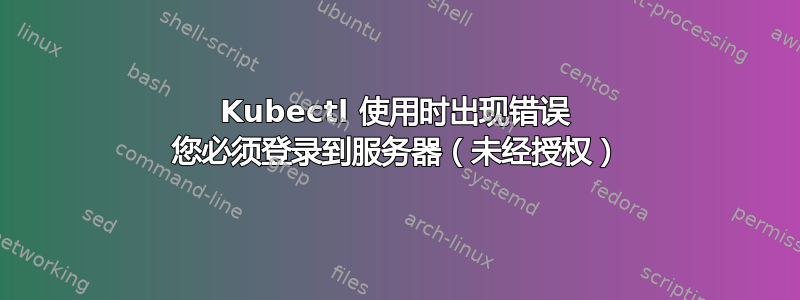 Kubectl 使用时出现错误 您必须登录到服务器（未经授权）